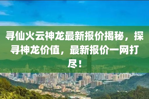 寻仙火云神龙最新报价揭秘，探寻神龙价值，最新报价一网打尽！