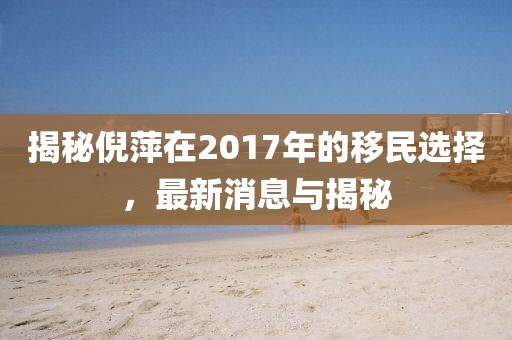 揭秘倪萍在2017年的移民选择，最新消息与揭秘