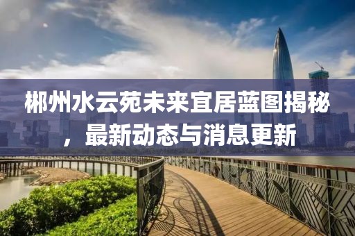 郴州水云苑未来宜居蓝图揭秘，最新动态与消息更新