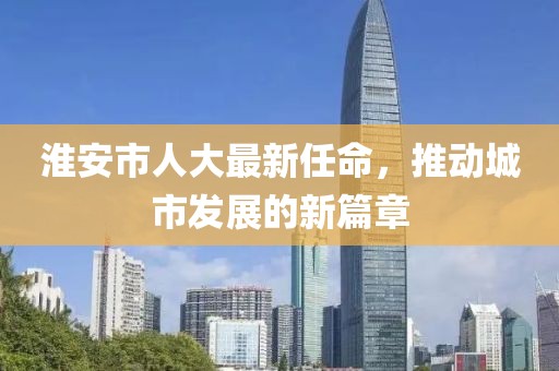 淮安市人大最新任命，推动城市发展的新篇章