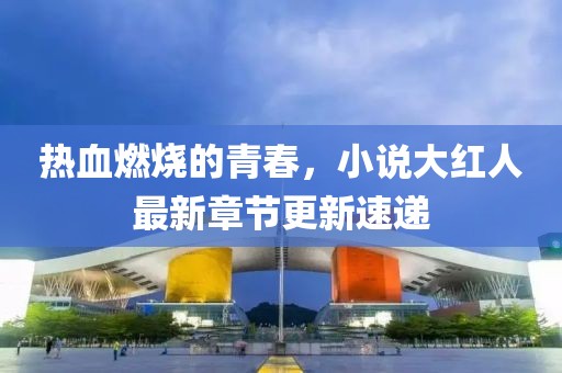 热血燃烧的青春，小说大红人最新章节更新速递