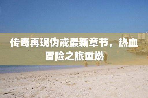 传奇再现伪戒最新章节，热血冒险之旅重燃