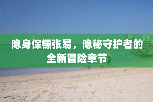 隐身保镖张易，隐秘守护者的全新冒险章节