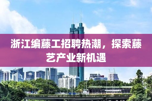 浙江编藤工招聘热潮，探索藤艺产业新机遇