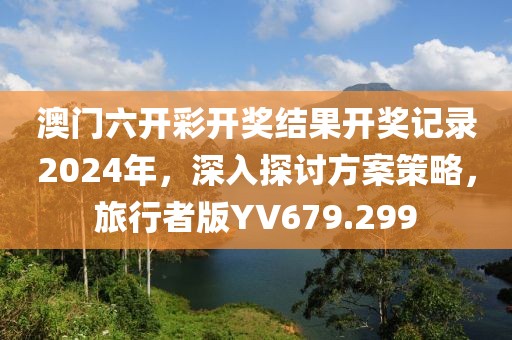 澳门六开彩开奖结果开奖记录2024年，深入探讨方案策略，旅行者版YV679.299