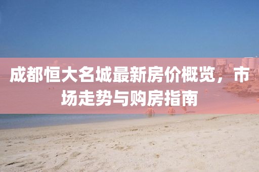 成都恒大名城最新房价概览，市场走势与购房指南