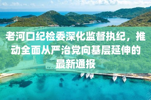 老河口纪检委深化监督执纪，推动全面从严治党向基层延伸的最新通报
