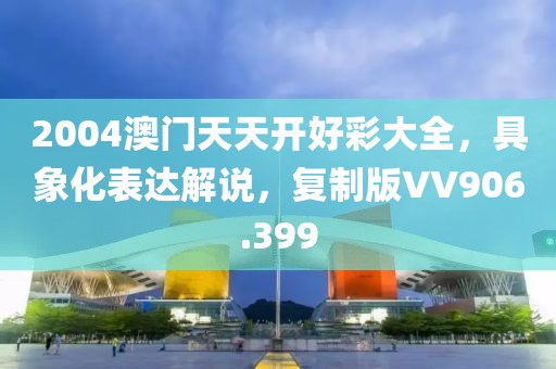 2004澳门天天开好彩大全，具象化表达解说，复制版VV906.399