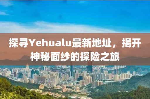探寻Yehualu最新地址，揭开神秘面纱的探险之旅