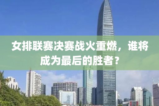 女排联赛决赛战火重燃，谁将成为最后的胜者？
