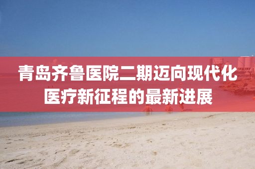 青岛齐鲁医院二期迈向现代化医疗新征程的最新进展
