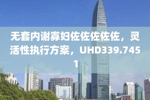 无套内谢寡妇佐佐佐佐佐，灵活性执行方案，UHD339.7451