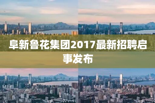 阜新鲁花集团2017最新招聘启事发布