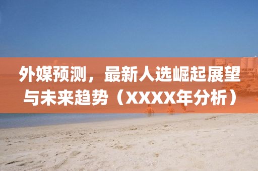 外媒预测，最新人选崛起展望与未来趋势（XXXX年分析）