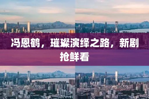 冯恩鹤，璀璨演绎之路，新剧抢鲜看