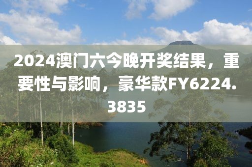 2024澳门六今晚开奖结果，重要性与影响，豪华款FY6224.3835