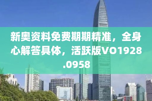 新奥资料免费期期精准，全身心解答具体，活跃版VO1928.0958