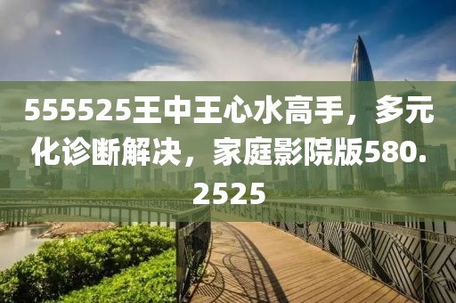 555525王中王心水高手，多元化诊断解决，家庭影院版580.2525
