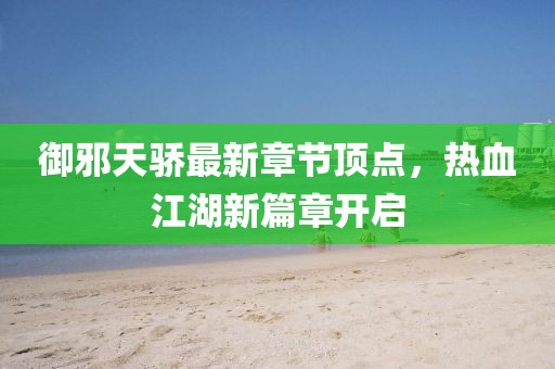 御邪天骄最新章节顶点，热血江湖新篇章开启