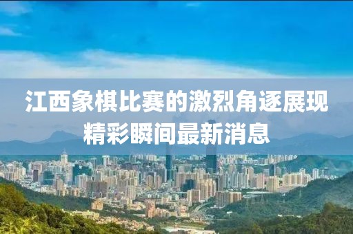 江西象棋比赛的激烈角逐展现精彩瞬间最新消息
