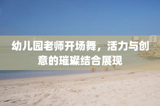 幼儿园老师开场舞，活力与创意的璀璨结合展现