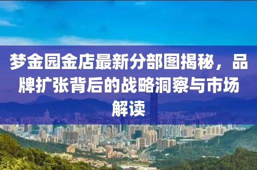 梦金园金店最新分部图揭秘，品牌扩张背后的战略洞察与市场解读