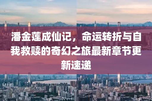 潘金莲成仙记，命运转折与自我救赎的奇幻之旅最新章节更新速递