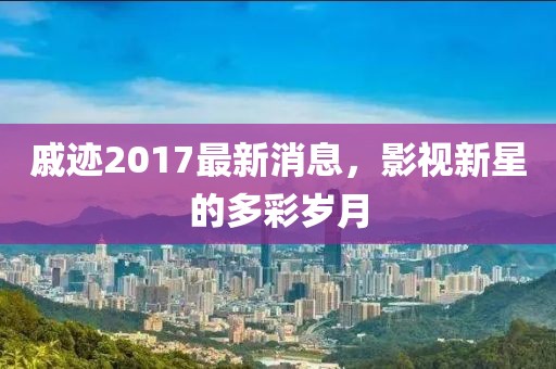 戚迹2017最新消息，影视新星的多彩岁月