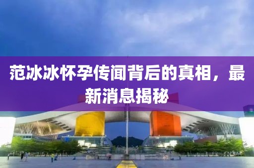 范冰冰怀孕传闻背后的真相，最新消息揭秘