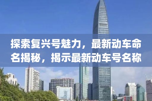 探索复兴号魅力，最新动车命名揭秘，揭示最新动车号名称