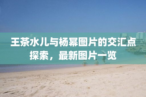 王茶水儿与杨幂图片的交汇点探索，最新图片一览