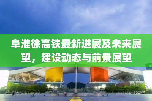 阜淮徐高铁最新进展及未来展望，建设动态与前景展望