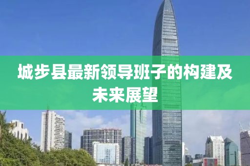 城步县最新领导班子的构建及未来展望