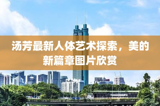 汤芳最新人体艺术探索，美的新篇章图片欣赏