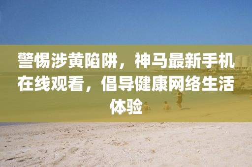 警惕涉黄陷阱，神马最新手机在线观看，倡导健康网络生活体验