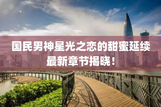国民男神星光之恋的甜蜜延续最新章节揭晓！