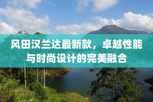 风田汉兰达最新款，卓越性能与时尚设计的完美融合