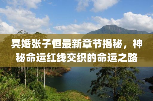 冥婚张子恒最新章节揭秘，神秘命运红线交织的命运之路