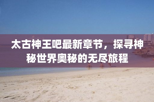 太古神王吧最新章节，探寻神秘世界奥秘的无尽旅程