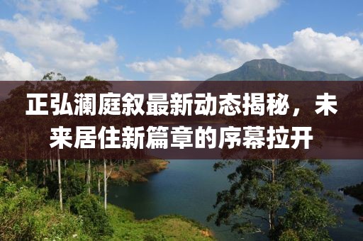 正弘澜庭叙最新动态揭秘，未来居住新篇章的序幕拉开