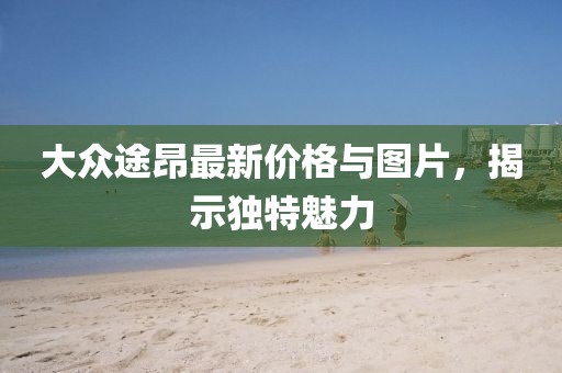 大众途昂最新价格与图片，揭示独特魅力