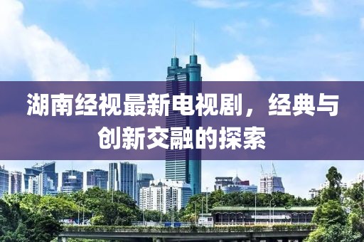 湖南经视最新电视剧，经典与创新交融的探索