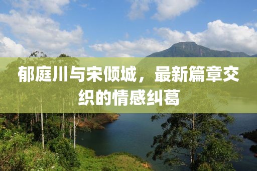 郁庭川与宋倾城，最新篇章交织的情感纠葛