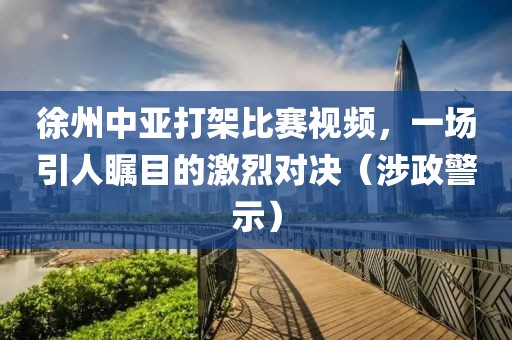 徐州中亚打架比赛视频，一场引人瞩目的激烈对决（涉政警示）