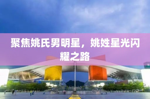 聚焦姚氏男明星，姚姓星光闪耀之路