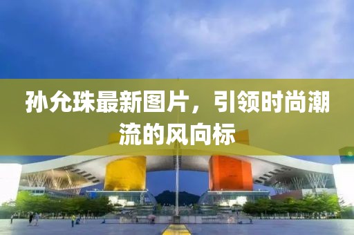 孙允珠最新图片，引领时尚潮流的风向标
