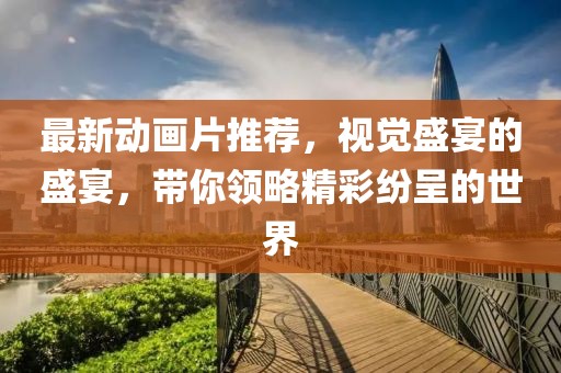 最新动画片推荐，视觉盛宴的盛宴，带你领略精彩纷呈的世界