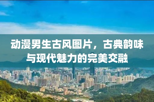动漫男生古风图片，古典韵味与现代魅力的完美交融