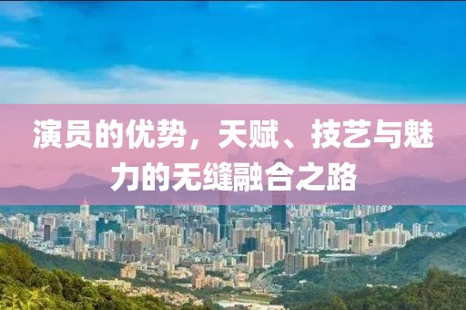 演员的优势，天赋、技艺与魅力的无缝融合之路