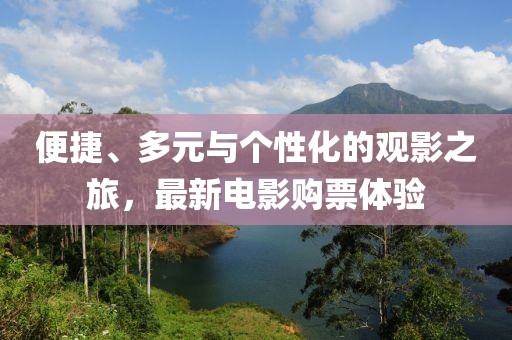 便捷、多元与个性化的观影之旅，最新电影购票体验